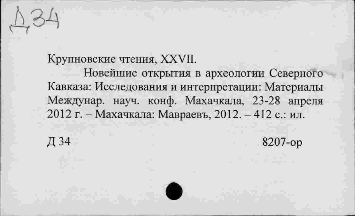 ﻿Крупновские чтения, XXVII.
Новейшие открытия в археологии Северного Кавказа: Исследования и интерпретации: Материалы Междунар. науч. конф. Махачкала, 23-28 апреля 2012 г. - Махачкала: Мавраевъ, 2012. - 412 с.: ил.
Д34
8207-ор